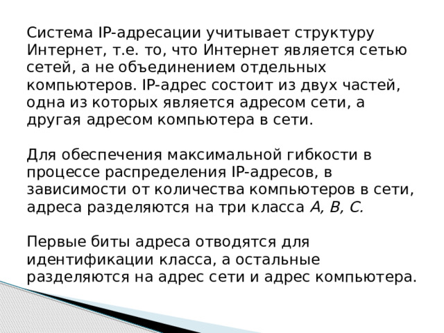 Система IP-адресации учитывает структуру Интернет, т.е. то, что Интернет является сетью сетей, а не объединением отдельных компьютеров. IP-адрес состоит из двух частей, одна из которых является адресом сети, а другая адресом компьютера в сети.    Для обеспечения максимальной гибкости в процессе распределения IP-адресов, в зависимости от количества компьютеров в сети, адреса разделяются на три класса A, B, C.   Первые биты адреса отводятся для идентификации класса, а остальные разделяются на адрес сети и адрес компьютера.   