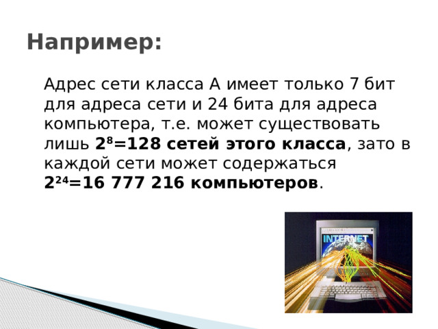 Например:  Адрес сети класса А имеет только 7 бит для адреса сети и 24 бита для адреса компьютера, т.е. может существовать лишь 2 8 =128 сетей этого класса , зато в каждой сети может содержаться  2 24 =16 777 216 компьютеров . 