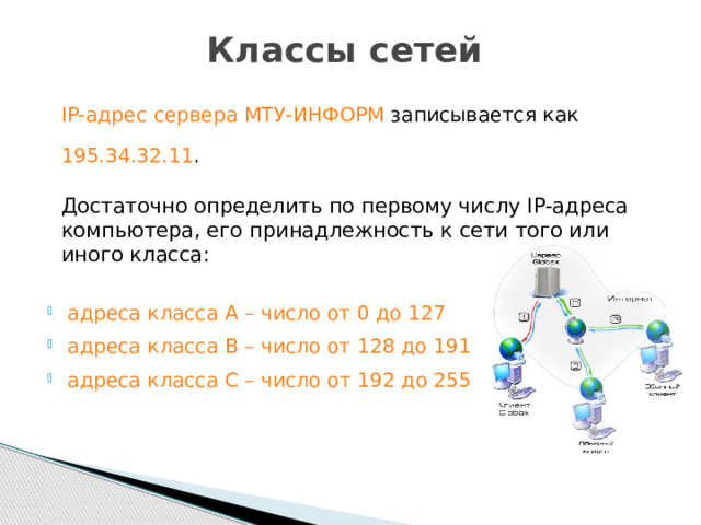 Классы сетей  IP-адрес сервера МТУ-ИНФОРМ записывается как 195.34.32.11 .  Достаточно определить по первому числу IP-адреса компьютера, его принадлежность к сети того или иного класса:    адреса класса А – число от 0 до 127  адреса класса В – число от 128 до 191  адреса класса С – число от 192 до 255 