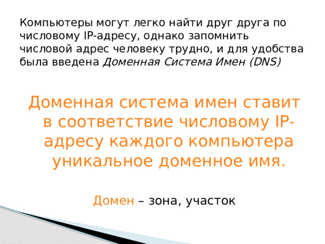 Компьютеры могут легко найти друг друга по числовому IP-адресу, однако запомнить числовой адрес человеку трудно, и для удобства была введена Доменная Система Имен (DNS) Доменная система имен ставит в соответствие числовому IP-адресу каждого компьютера уникальное доменное имя. Домен – зона, участок 