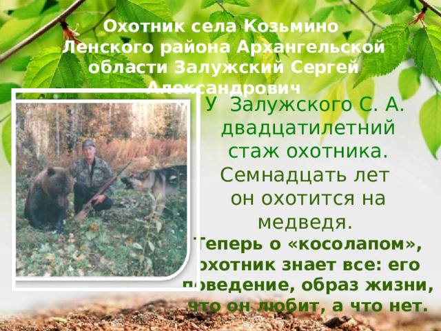 Охотник села Козьмино Ленского района Архангельской области Залужский Сергей Александрович У Залужского С. А.  двадцатилетний стаж охотника. Семнадцать лет он охотится на медведя. Теперь о «косолапом», охотник знает все: его поведение, образ жизни, что он любит, а что нет. 