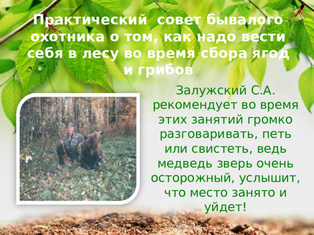Практический совет бывалого охотника о том, как надо вести себя в лесу во время сбора ягод и грибов Залужский С.А. рекомендует во время этих занятий громко разговаривать, петь или свистеть, ведь медведь зверь очень осторожный, услышит, что место занято и уйдет! 