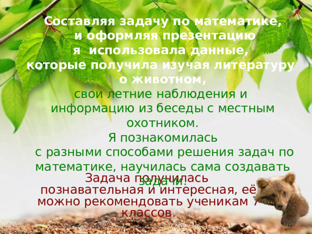 Составляя задачу по математике,  и оформляя презентацию я использовала данные, которые получила изучая литературу  о животном, свои летние наблюдения и информацию из беседы с местным охотником. Я познакомилась  с разными способами решения задач по математике, научилась сама создавать задачи. Задача получилась познавательная и интересная, её можно рекомендовать ученикам 7 классов. 