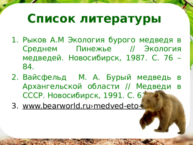 Список литературы Рыков А.М Экология бурого медведя в Среднем Пинежье // Экология медведей. Новосибирск, 1987. С. 76 – 84. Вайсфельд М. А. Бурый медведь в Архангельской области // Медведи в СССР. Новосибирск, 1991. С. 61 – 69. www.bearworld.ru›medved-eto-kto  