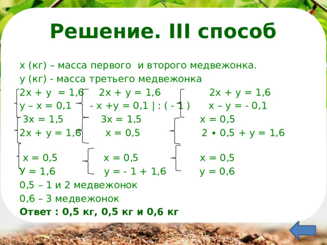  Решение. III способ х (кг) – масса первого и второго медвежонка. у (кг) - масса третьего медвежонка 2х + у = 1,6 2х + у = 1,6 2х + у = 1,6 у – х = 0,1 - х +у = 0,1 | : ( - 1 ) х – у = - 0,1  3х = 1,5 3х = 1,5 х = 0,5 2х + у = 1,6 х = 0,5 2 ∙ 0,5 + у = 1,6  х = 0,5 х = 0,5 х = 0,5 У = 1,6 у = - 1 + 1,6 у = 0,6 0,5 – 1 и 2 медвежонок 0,6 – 3 медвежонок Ответ : 0,5 кг, 0,5 кг и 0,6 кг 