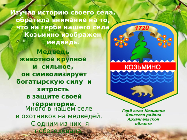 Изучая историю своего села, обратила внимание на то, что на гербе нашего села Козьмино изображен медведь . Медведь животное крупное и сильное, он символизирует богатырскую силу и хитрость в защите своей территории. Много в нашем селе и охотников на медведей. С одним из них я побеседовала. Герб села Козьмино Ленского района Архангельской области 