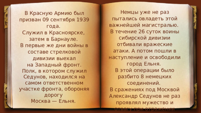 Немцы уже не раз пытались овладеть этой важнейшей магистралью. В течение 26 суток воины сибирской дивизии отбивали вражеские атаки. А потом пошли в наступление и освободили город Ельня. В этой операции было разбито 8 немецких соединений. В сражениях под Москвой Александр Седунов не раз проявлял мужество и отвагу при отражении танковых атак врага. В Красную Армию был призван 09 сентября 1939 года. Служил в Красноярске, затем в Барнауле. В первые же дни войны в составе стрелковой дивизии выехал на Западный фронт. Полк, в котором служил Седунов, находился на самом ответственном участке фронта, обороняя дорогу  Москва — Ельня. 