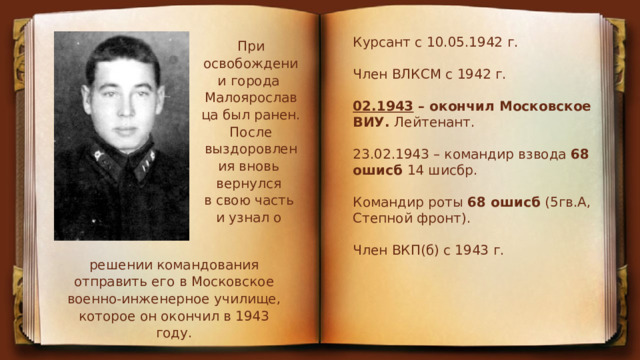 Курсант с 10.05.1942 г. Член ВЛКСМ с 1942 г.  02.1943  – окончил Московское ВИУ.  Лейтенант. 23.02.1943 – командир взвода  68 ошисб  14 шисбр. Командир роты  68 ошисб  (5гв.А, Степной фронт). Член ВКП(б) с 1943 г. При освобождении города  Малоярославца был ранен. После выздоровления вновь вернулся в свою часть и узнал о решении командования отправить его в Московское военно-инженерное училище, которое он окончил в 1943 году. 