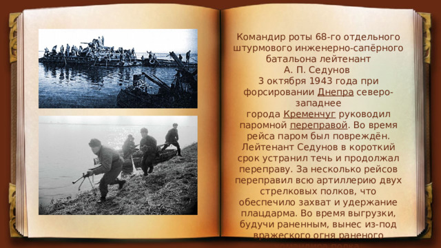 Командир роты 68-го отдельного штурмового инженерно-сапёрного батальона лейтенант А. П. Седунов 3 октября 1943 года при форсировании  Днепра  северо-западнее города  Кременчуг  руководил паромной  переправой . Во время рейса паром был повреждён. Лейтенант Седунов в короткий срок устранил течь и продолжал переправу. За несколько рейсов переправил всю артиллерию двух стрелковых полков, что обеспечило захват и удержание плацдарма. Во время выгрузки, будучи раненным, вынес из-под вражеского огня раненого командира полка. 