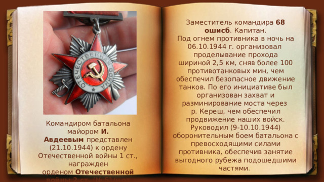 Заместитель командира  68 ошисб . Капитан.  Под огнем противника в ночь на 06.10.1944 г. организовал проделывание прохода  шириной 2,5 км, сняв более 100  противотанковых мин, чем обеспечил безопасное движение танков. По его инициативе был организован захват и разминирование моста через р. Кереш, чем обеспечил продвижение наших войск. Руководил (9-10.10.1944) оборонительным боем батальона с превосходящими силами противника, обеспечив занятие выгодного рубежа подошедшими частями . Командиром батальона майором  И. Авдеевым  представлен (21.10.1944) к ордену Отечественной войны 1 ст., награжден орденом  Отечественной войны 2 ст.  (№ 51/н от 21.11.1944 г. 2 Украинского фронта). 