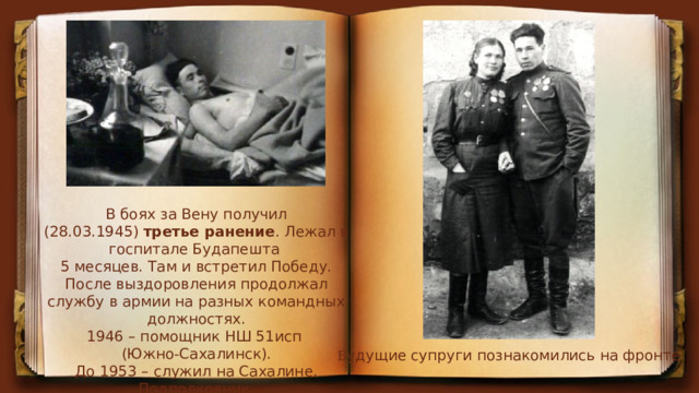 В боях за Вену получил (28.03.1945)  третье ранение . Лежал в госпитале Будапешта 5 месяцев. Там и встретил Победу. После выздоровления продолжал службу в армии на разных командных должностях. 1946 – помощник НШ 51исп (Южно-Сахалинск).  До 1953 – служил на Сахалине. Подполковник. Б удущие супруги познакомились на фронте 