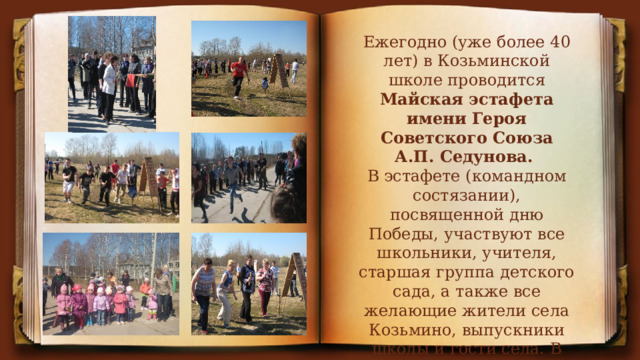Ежегодно (уже более 40 лет) в Козьминской школе проводится Майская эстафета имени Героя Советского Союза А.П. Седунова. В эстафете (командном состязании), посвященной дню Победы, участвуют все школьники, учителя, старшая группа детского сада, а также все желающие жители села Козьмино, выпускники школы и гости села. В несколько последних лет проводится индивидуальный забег. 