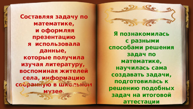 Составляя задачу по математике,  и оформляя презентацию я использовала данные, которые получила изучая литературу, воспоминая жителей села, информацию собранную в школьном музее . Я познакомилась  с разными способами решения задач по математике, научилась сама создавать задачи, подготовилась к решению подобных задач на итоговой аттестации 