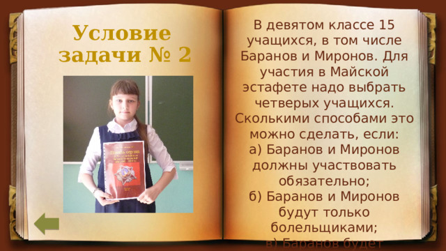 В девятом классе 15 учащихся, в том числе Баранов и Миронов. Для участия в Майской эстафете надо выбрать четверых учащихся. Сколькими способами это можно сделать, если:  а) Баранов и Миронов должны участвовать обязательно; б) Баранов и Миронов будут только болельщиками;  в) Баранов будет участвовать, а Миронов – нет? Условие  задачи № 2 