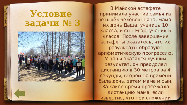 В Майской эстафете принимала участие семья из четырёх человек: папа, мама, их дочь Даша, ученица 10 класса, и сын Егор, ученик 5 класса. После завершения эстафеты оказалось, что их результаты образуют арифметическую прогрессию. У папы оказался лучший результат, он преодолел дистанцию в 30 метров за 4 секунды, второй по времени была дочь, затем мама и сын. За какое время пробежала дистанцию мама, если известно, что при сложении результатов папы, дочери и сына получилось 15,3 секунды? Условие  задачи № 3 