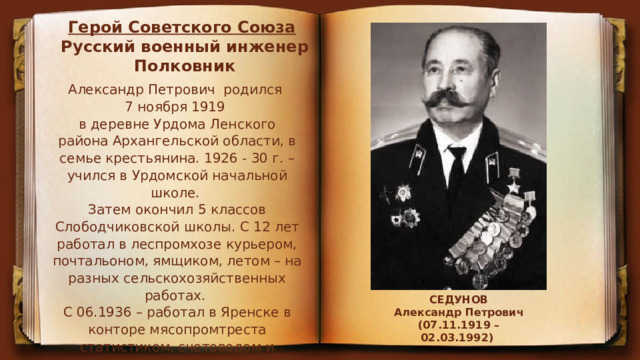 Герой Советского Союза   Русский военный инженер Полковник Александр Петрович родился  7 ноября 1919  в деревне Урдома Ленского района Архангельской области, в семье крестьянина. 1926 - 30 г. – учился в Урдомской начальной школе.   Затем окончил 5 классов Слободчиковской школы. С 12 лет работал в леспромхозе курьером, почтальоном, ямщиком, летом – на разных сельскохозяйственных работах. С 06.1936 – работал в Яренске в конторе мясопромтреста статистиком, счетоводом и главным бухгалтером (с 1939) Ленской райзаготконторы. СЕДУНОВ Александр Петрович (07.11.1919 – 02.03.1992)   