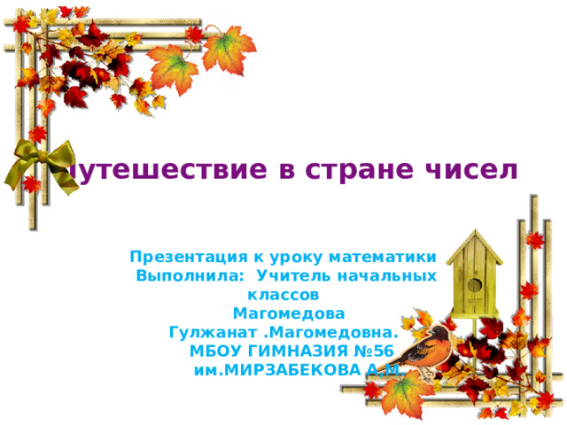 Путешествие в стране чисел     Презентация к уроку математики  Выполнила: Учитель начальных классов  Магомедова Гулжанат .Магомедовна.  МБОУ ГИМНАЗИЯ №56  им.МИРЗАБЕКОВА А,М. 