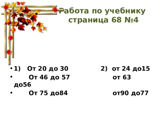 Работа по учебнику  страница 68 №4 1) От 20 до 30 2) от 24 до15  От 46 до 57 от 63 до56  От 75 до84 от90 до77 