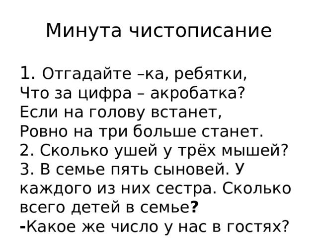 Минута чистописание 1. Отгадайте –ка, ребятки,  Что за цифра – акробатка?  Если на голову встанет,  Ровно на три больше станет.  2. Сколько ушей у трёх мышей?  3. В семье пять сыновей. У каждого из них сестра. Сколько всего детей в семье ? - Какое же число у нас в гостях? 
