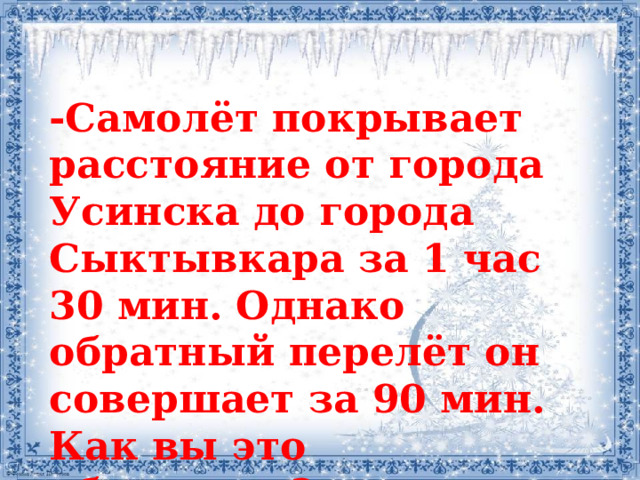 -Самолёт покрывает расстояние от города Усинска до города Сыктывкара за 1 час 30 мин. Однако обратный перелёт он совершает за 90 мин. Как вы это объясните?  