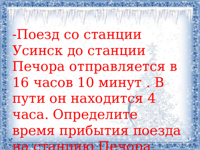 -Поезд со станции Усинск до станции Печора отправляется в 16 часов 10 минут . В пути он находится 4 часа. Определите время прибытия поезда на станцию Печора. 