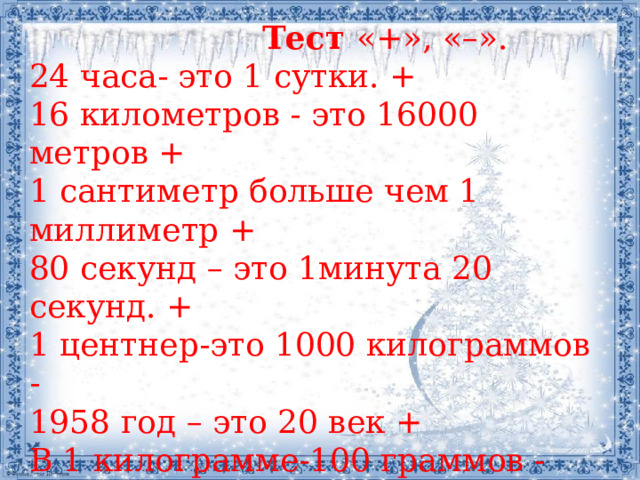  Тест  «+», «–». 24 часа- это 1 сутки. + 16 километров - это 16000 метров + 1 сантиметр больше чем 1 миллиметр + 80 секунд – это 1минута 20 секунд. + 1 центнер-это 1000 килограммов - 1958 год – это 20 век + В 1 килограмме-100 граммов - В 1метре- 50 сантиметров - 1000 лет – это 1 век - 2 минуты больше 120 секунд - 