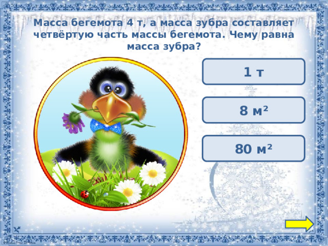 Масса бегемота 4 т, а масса зубра составляет четвёртую часть массы бегемота. Чему равна масса зубра? 1 т 8 м² 80 м² 