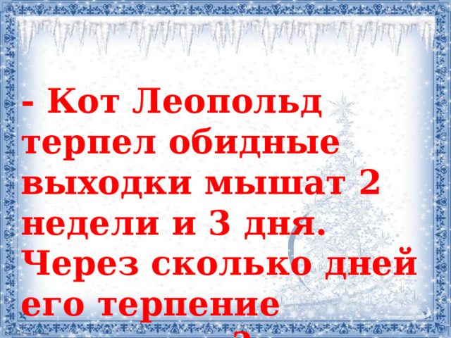 - Кот Леопольд терпел обидные выходки мышат 2 недели и 3 дня. Через сколько дней его терпение кончилось?  