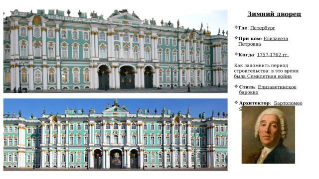Зимний дворец Где : Петербург При ком : Елизавета Петровна Когда : 1757-1762 гг.   Как запомнить период строительства: в это время была Семилетняя война  Стиль : Елизаветинское барокко  Архитектор : Бартоломео Франческо Растрелли  