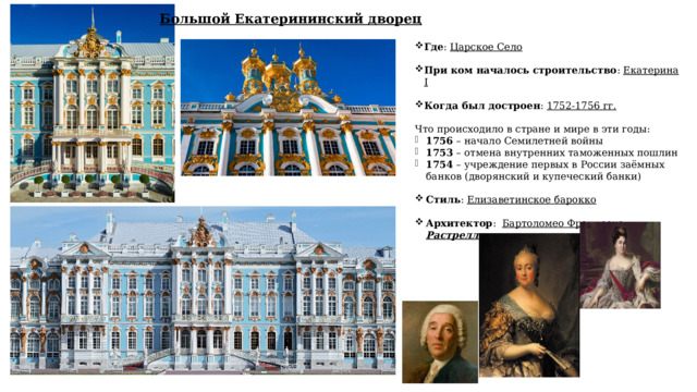 Большой Екатерининский дворец Где : Царское Село При ком началось строительство : Екатерина I Когда был достроен : 1752-1756 гг.   Что происходило в стране и мире в эти годы: 1756 – начало Семилетней войны 1753 – отмена внутренних таможенных пошлин 1754 – учреждение первых в России заёмных банков (дворянский и купеческий банки)   Стиль : Елизаветинское барокко  Архитектор : Бартоломео Франческо Растрелли  
