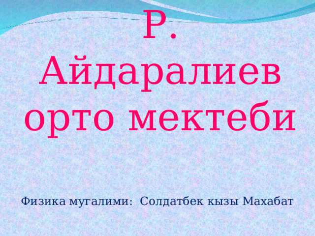 Р. Айдаралиев орто мектеби Физика мугалими: Солдатбек кызы Махабат 
