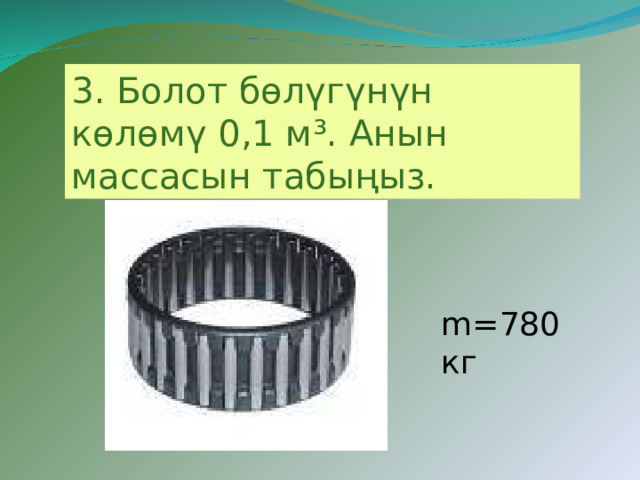 3. Болот бөлүгүнүн көлөмү 0,1 м³. Анын массасын табыңыз.  m=780 кг 