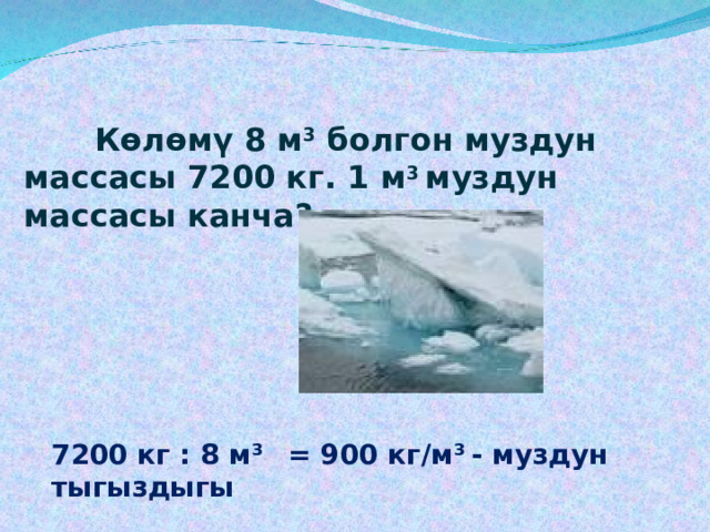   Көлөмү 8 м 3 болгон муздун массасы 7200 кг. 1 м 3 муздун массасы канча?    7200  кг : 8 м³  = 900 кг/м³  - муздун тыгыздыгы 
