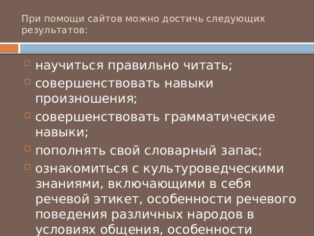 При помощи сайтов можно достичь следующих результатов: научиться правильно читать; совершенствовать навыки произношения; совершенствовать грамматические навыки; пополнять свой словарный запас; ознакомиться с культуроведческими знаниями, включающими в себя речевой этикет, особенности речевого поведения различных народов в условиях общения, особенности культуры, традиции страны изучаемого языка. 