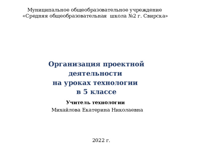 Муниципальное общеобразовательное учреждение  «Средняя общеобразовательная школа №2 г. Свирска»   Организация проектной деятельности  на уроках технологии  в 5 классе   Учитель технологии  Михайлова Екатерина Николаевна 2022 г. 