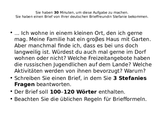  Sie haben  30  Minuten, um diese Aufgabe zu machen.  Sie haben einen Brief von Ihrer deutschen Brieffreundin Stefanie bekommen.   …  Ich wohne in einem kleinen Ort, den ich gerne mag. Meine Familie hat ein groβes Haus mit Garten. Aber manchmal finde ich, dass es bei uns doch langweilig ist. Würdest du auch mal gerne im Dorf wohnen oder nicht? Welche Freizeitangebote haben die russischen Jugendlichen auf dem Lande? Welche Aktivitäten werden von ihnen bevorzugt? Warum? Schreiben Sie einen Brief, in dem Sie  3 Stefanies Fragen  beantworten. Der Brief soll  100 – 120 Wörter  enthalten. Beachten Sie die üblichen Regeln für Briefformeln. 