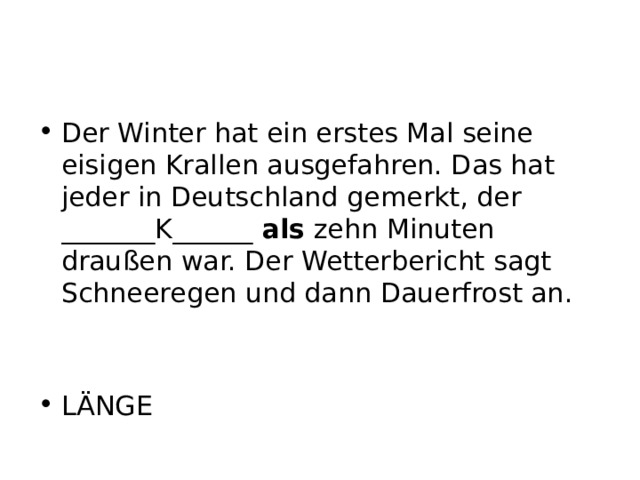 Der Winter hat ein erstes Mal seine eisigen Krallen ausgefahren. Das hat jeder in Deutschland gemerkt, der _______K______ als zehn Minuten draußen war. Der Wetterbericht sagt Schneeregen und dann Dauerfrost an. LÄNGE 