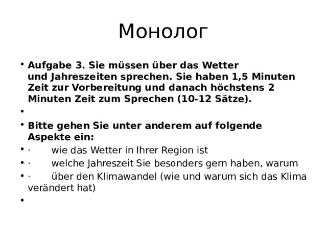 Монолог Aufgabe 3. Sie müssen über das Wetter und Jahreszeiten sprechen. Sie haben 1,5 Minuten Zeit zur Vorbereitung und danach höchstens 2 Minuten Zeit zum Sprechen (10-12 Sätze).   Bitte gehen Sie unter anderem auf folgende Aspekte ein: ·       wie das Wetter in Ihrer Region ist ·       welche Jahreszeit Sie besonders gern haben, warum ·       über den Klimawandel (wie und warum sich das Klima verändert hat)   