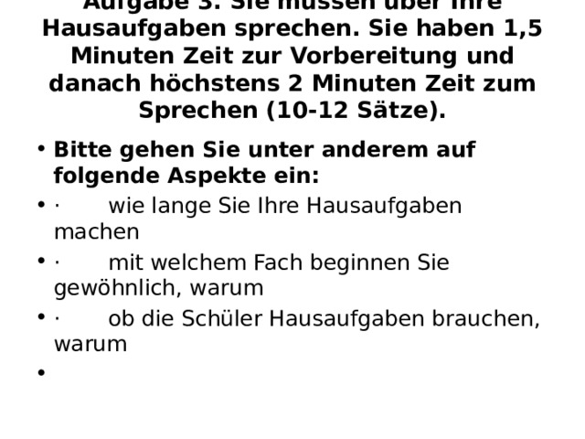 Aufgabe 3. Sie müssen über Ihre Hausaufgaben sprechen. Sie haben 1,5 Minuten Zeit zur Vorbereitung und danach höchstens 2 Minuten Zeit zum Sprechen (10-12 Sätze).  Bitte gehen Sie unter anderem auf folgende Aspekte ein: ·       wie lange Sie Ihre Hausaufgaben machen ·       mit welchem Fach beginnen Sie gewöhnlich, warum ·       ob die Schüler Hausaufgaben brauchen, warum   