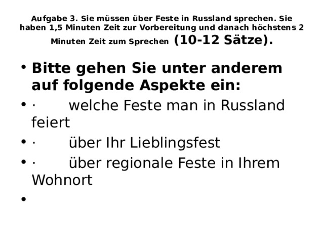 Aufgabe 3. Sie müssen über Feste in Russland sprechen. Sie haben 1,5 Minuten Zeit zur Vorbereitung und danach höchstens 2 Minuten Zeit zum Sprechen  (10-12 Sätze). Bitte gehen Sie unter anderem auf folgende Aspekte ein: ·       welche Feste man in Russland feiert ·       über Ihr Lieblingsfest ·       über regionale Feste in Ihrem Wohnort   