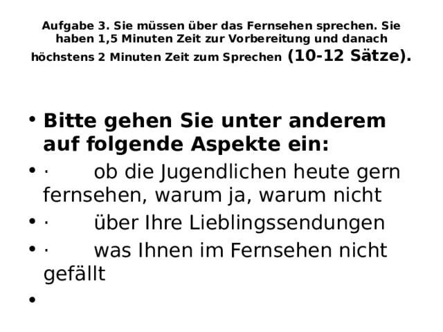 Aufgabe 3. Sie müssen über das Fernsehen sprechen. Sie haben 1,5 Minuten Zeit zur Vorbereitung und danach höchstens 2 Minuten Zeit zum Sprechen  (10-12 Sätze).  Bitte gehen Sie unter anderem auf folgende Aspekte ein: ·       ob die Jugendlichen heute gern fernsehen, warum ja, warum nicht ·       über Ihre Lieblingssendungen ·       was Ihnen im Fernsehen nicht gefällt   