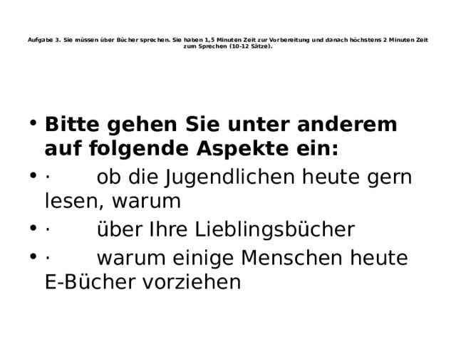    Aufgabe 3. Sie müssen über Bücher sprechen. Sie haben 1,5 Minuten Zeit zur Vorbereitung und danach höchstens 2 Minuten Zeit zum Sprechen (10-12 Sätze).       Bitte gehen Sie unter anderem auf folgende Aspekte ein: ·       ob die Jugendlichen heute gern lesen, warum ·       über Ihre Lieblingsbücher ·       warum einige Menschen heute E-Bücher vorziehen 