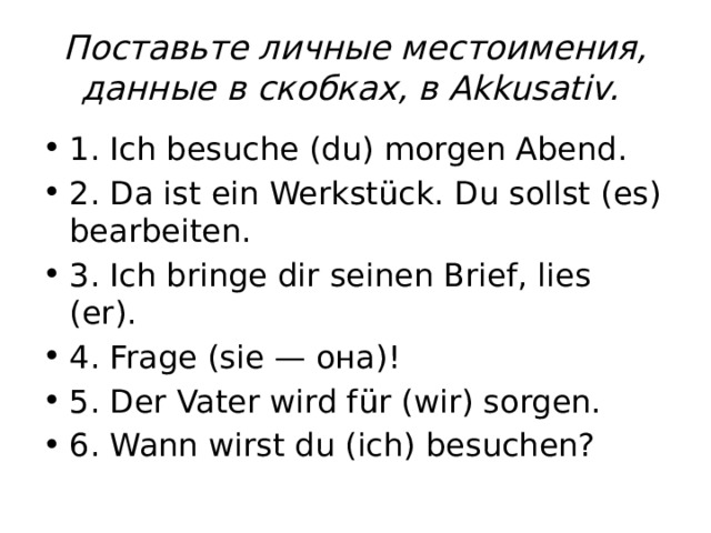 Поставьте личные местоимения, данные в скобках, в Akkusativ.  1. Ich besuche (du) morgen Abend. 2. Da ist ein Werkstück. Du sollst (es) bearbeiten. 3. Ich bringe dir seinen Brief, lies (er). 4. Frage (sie — она)! 5. Der Vater wird für (wir) sorgen. 6. Wann wirst du (ich) besuchen? 