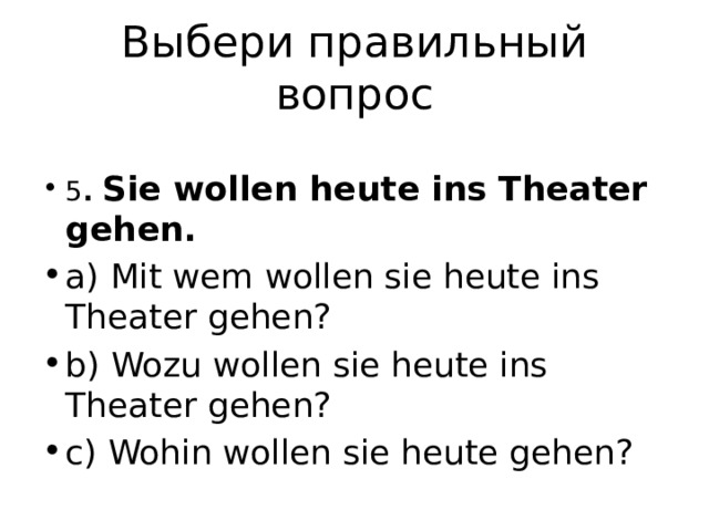 Выбери правильный вопрос 5 . Sie wollen heute ins Theater gehen. a) Mit wem wollen sie heute ins Theater gehen? b) Wozu wollen sie heute ins Theater gehen? c) Wohin wollen sie heute gehen? 
