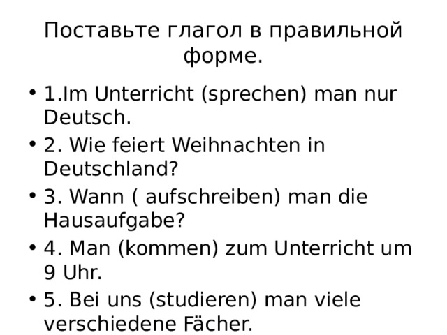 Поставьте глагол в правильной форме. 1.Im Unterricht (sprechen) man nur Deutsch. 2. Wie feiert Weihnachten in Deutschland? 3. Wann ( aufschreiben) man die Hausaufgabe? 4. Man (kommen) zum Unterricht um 9 Uhr. 5. Bei uns (studieren) man viele verschiedene Fächer. 