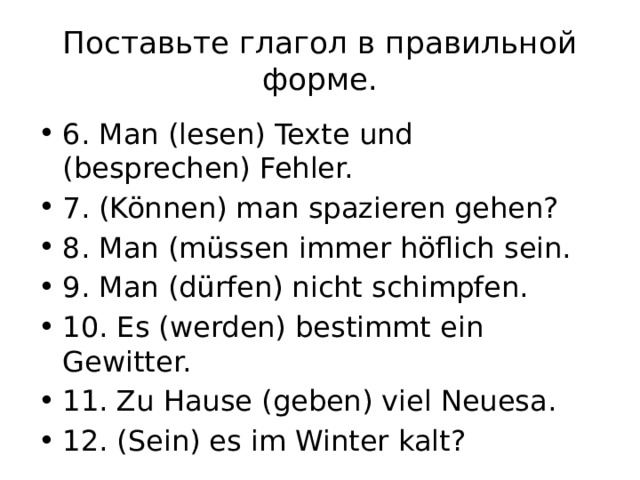 Поставьте глагол в правильной форме. 6. Man (lesen) Texte und (besprechen) Fehler. 7. (Können) man spazieren gehen? 8. Man (müssen immer höflich sein. 9. Man (dürfen) nicht schimpfen. 10. Es (werden) bestimmt ein Gewitter. 11. Zu Hause (geben) viel Neuesa. 12. (Sein) es im Winter kalt? 