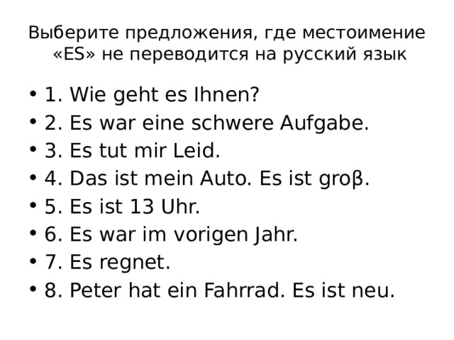 Выберите предложения, где местоимение «ES» не переводится на русский язык 1. Wie geht es Ihnen? 2. Es war eine schwere Aufgabe. 3. Es tut mir Leid. 4. Das ist mein Auto. Es ist groβ. 5. Es ist 13 Uhr. 6. Es war im vorigen Jahr. 7. Es regnet. 8. Peter hat ein Fahrrad. Es ist neu. 