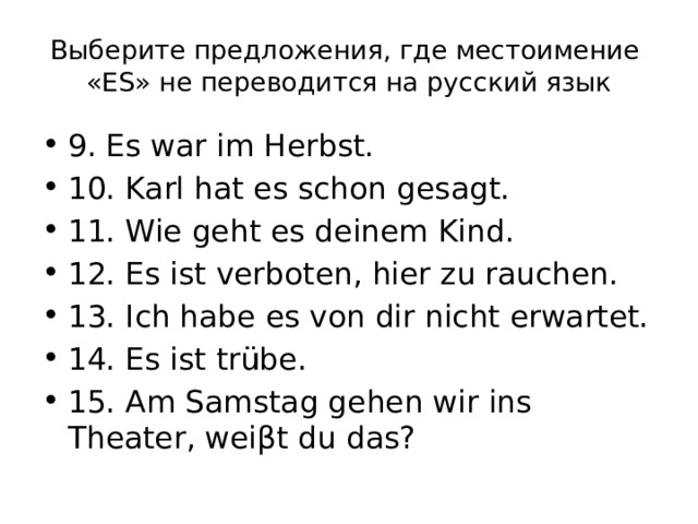 Выберите предложения, где местоимение «ES» не переводится на русский язык 9. Es war im Herbst. 10. Karl hat es schon gesagt. 11. Wie geht es deinem Kind. 12. Es ist verboten, hier zu rauchen. 13. Ich habe es von dir nicht erwartet. 14. Es ist trübe. 15. Am Samstag gehen wir ins Theater, weiβt du das? 