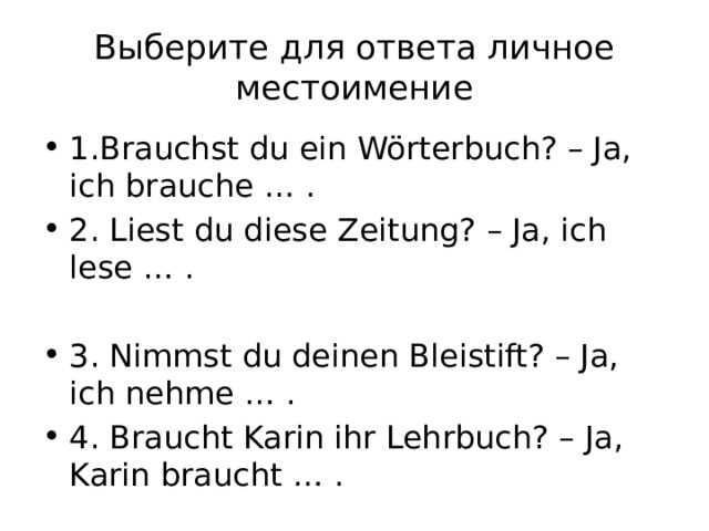 Выберите для ответа личное местоимение 1.Brauchst du ein Wörterbuch? – Ja, ich brauche … . 2. Liest du diese Zeitung? – Ja, ich lese … . 3. Nimmst du deinen Bleistift? – Ja, ich nehme … . 4. Braucht Karin ihr Lehrbuch? – Ja, Karin braucht … . 