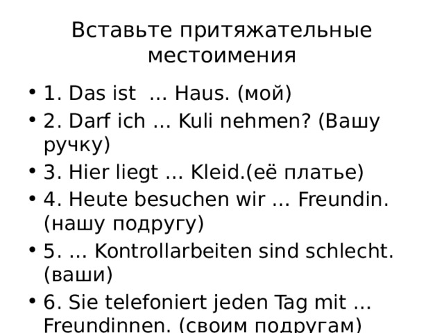 Вставьте притяжательные местоимения 1. Das ist … Haus. (мой) 2. Darf ich … Kuli nehmen? (Вашу ручку) 3. Hier liegt … Kleid.(её платье) 4. Heute besuchen wir … Freundin. (нашу подругу) 5. … Kontrollarbeiten sind schlecht. (ваши) 6. Sie telefoniert jeden Tag mit … Freundinnen. (своим подругам) 